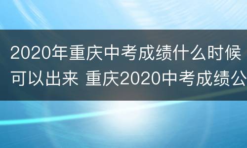 2020年重庆中考成绩什么时候可以出来 重庆2020中考成绩公布时间
