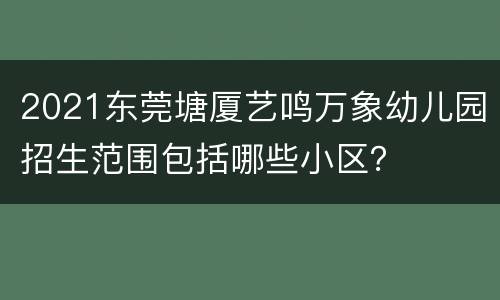 2021东莞塘厦艺鸣万象幼儿园招生范围包括哪些小区？