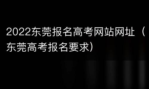 2022东莞报名高考网站网址（东莞高考报名要求）