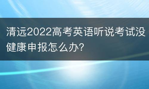 清远2022高考英语听说考试没健康申报怎么办？