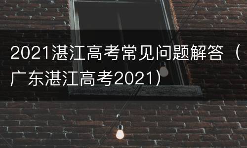 2021湛江高考常见问题解答（广东湛江高考2021）