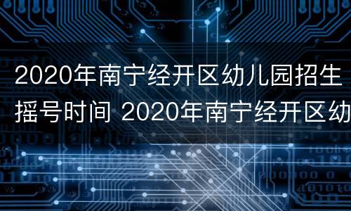 2020年南宁经开区幼儿园招生摇号时间 2020年南宁经开区幼儿园招生摇号时间是多少