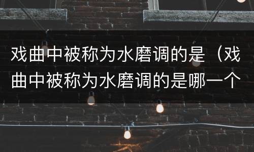 戏曲中被称为水磨调的是（戏曲中被称为水磨调的是哪一个）