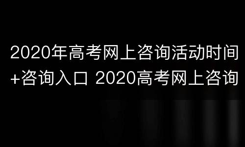2020年高考网上咨询活动时间+咨询入口 2020高考网上咨询周活动