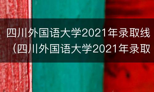 四川外国语大学2021年录取线（四川外国语大学2021年录取线多少分）