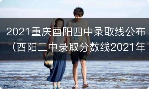 2021重庆酉阳四中录取线公布（酉阳二中录取分数线2021年）