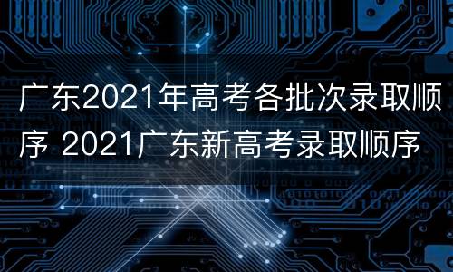 广东2021年高考各批次录取顺序 2021广东新高考录取顺序