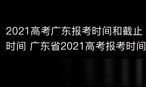 2021高考广东报考时间和截止时间 广东省2021高考报考时间和截止时间