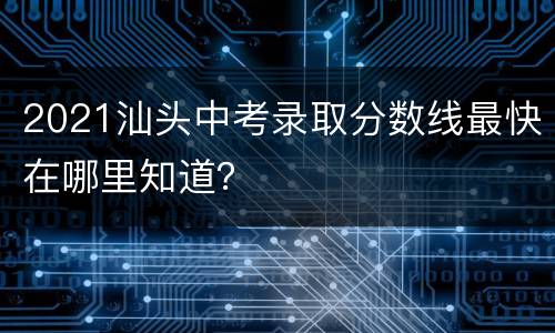 2021汕头中考录取分数线最快在哪里知道？