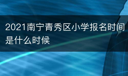2021南宁青秀区小学报名时间是什么时候