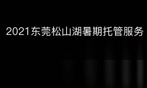 2021东莞松山湖暑期托管服务