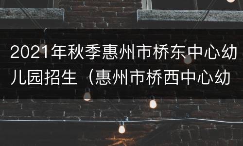 2021年秋季惠州市桥东中心幼儿园招生（惠州市桥西中心幼儿园）