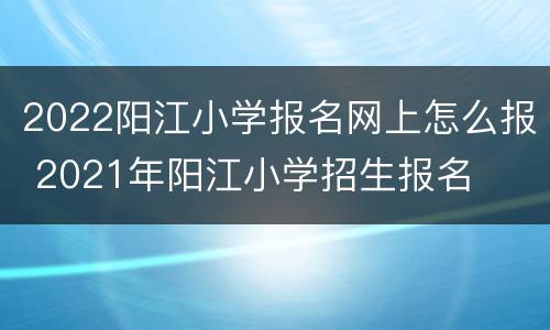2022阳江小学报名网上怎么报 2021年阳江小学招生报名
