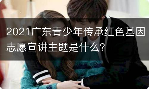 2021广东青少年传承红色基因志愿宣讲主题是什么？