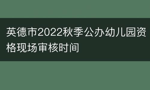 英德市2022秋季公办幼儿园资格现场审核时间