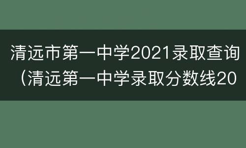 清远市第一中学2021录取查询（清远第一中学录取分数线2021）