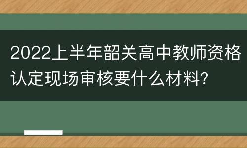 2022上半年韶关高中教师资格认定现场审核要什么材料？