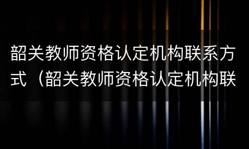 韶关教师资格认定机构联系方式（韶关教师资格认定机构联系方式是什么）