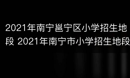 2021年南宁邕宁区小学招生地段 2021年南宁市小学招生地段