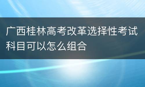 广西桂林高考改革选择性考试科目可以怎么组合