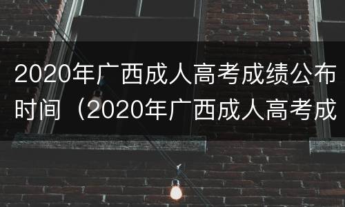 2020年广西成人高考成绩公布时间（2020年广西成人高考成绩公布时间表）