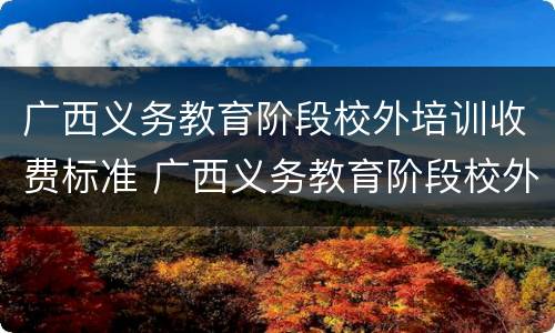 广西义务教育阶段校外培训收费标准 广西义务教育阶段校外培训收费标准是多少
