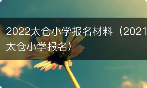 2022太仓小学报名材料（2021太仓小学报名）
