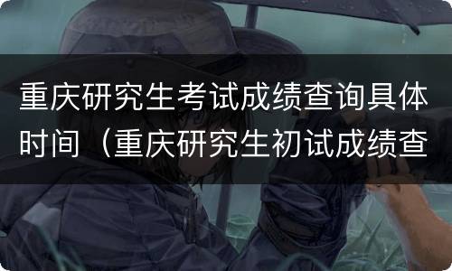 重庆研究生考试成绩查询具体时间（重庆研究生初试成绩查询时间）