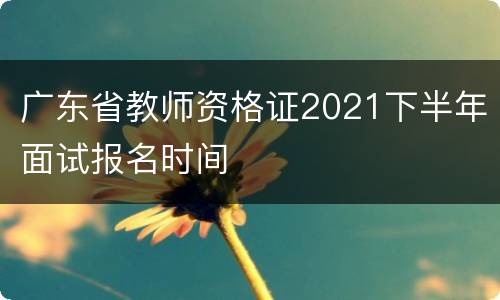 广东省教师资格证2021下半年面试报名时间