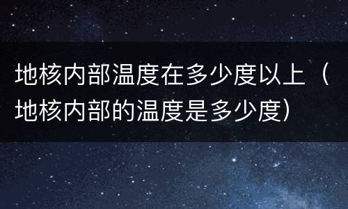 地核内部温度在多少度以上（地核内部的温度是多少度）