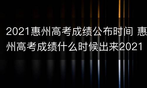 2021惠州高考成绩公布时间 惠州高考成绩什么时候出来2021