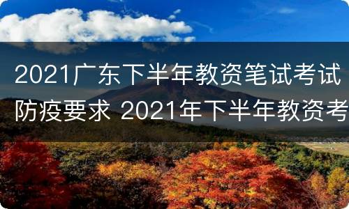 2021广东下半年教资笔试考试防疫要求 2021年下半年教资考试防疫