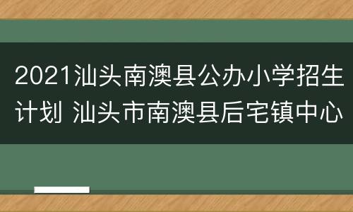 2021汕头南澳县公办小学招生计划 汕头市南澳县后宅镇中心小学