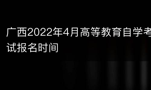 广西2022年4月高等教育自学考试报名时间