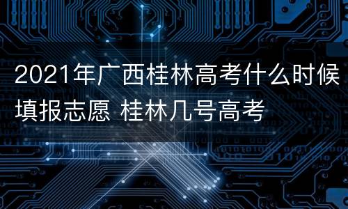 2021年广西桂林高考什么时候填报志愿 桂林几号高考
