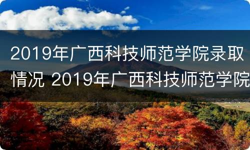 2019年广西科技师范学院录取情况 2019年广西科技师范学院录取分数线是多少