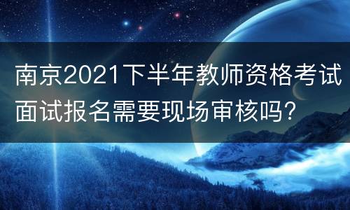 南京2021下半年教师资格考试面试报名需要现场审核吗?