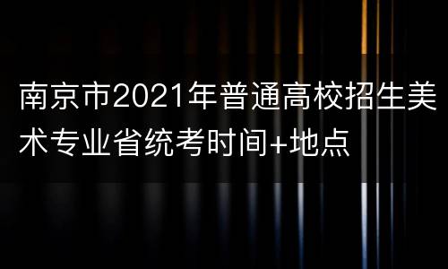 南京市2021年普通高校招生美术专业省统考时间+地点