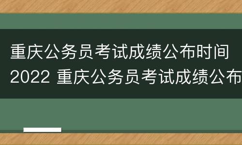 重庆公务员考试成绩公布时间2022 重庆公务员考试成绩公布时间2022下半年