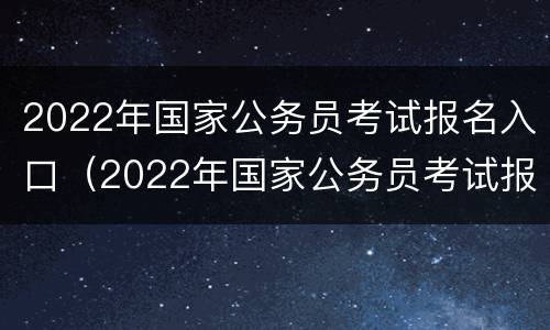 2022年国家公务员考试报名入口（2022年国家公务员考试报名入口官网）
