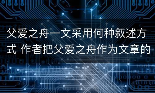 父爱之舟一文采用何种叙述方式 作者把父爱之舟作为文章的题目是因为
