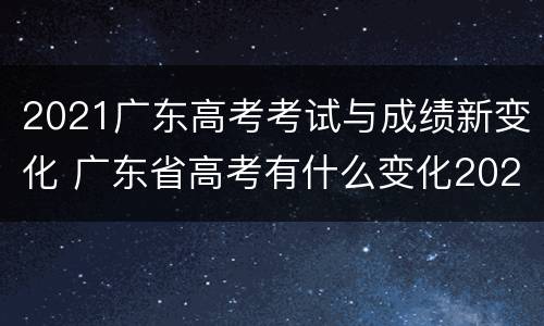 2021广东高考考试与成绩新变化 广东省高考有什么变化2021年