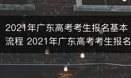 2021年广东高考考生报名基本流程 2021年广东高考考生报名基本流程是什么