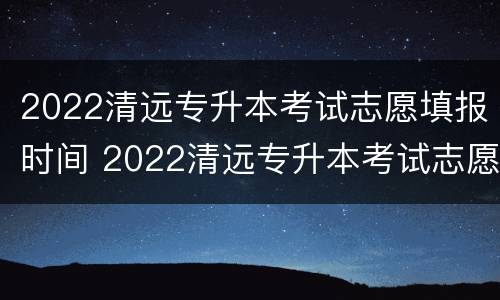 2022清远专升本考试志愿填报时间 2022清远专升本考试志愿填报时间表