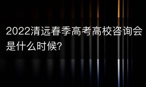 2022清远春季高考高校咨询会是什么时候？