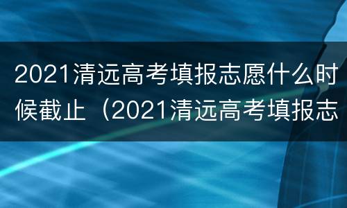 2021清远高考填报志愿什么时候截止（2021清远高考填报志愿什么时候截止呢）