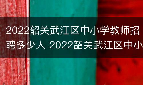 2022韶关武江区中小学教师招聘多少人 2022韶关武江区中小学教师招聘多少人报考
