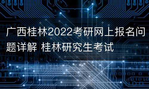 广西桂林2022考研网上报名问题详解 桂林研究生考试