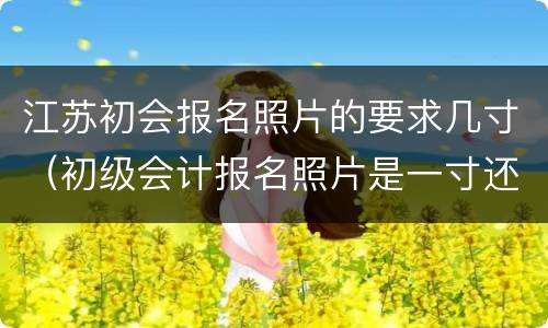 江苏初会报名照片的要求几寸（初级会计报名照片是一寸还是二寸）