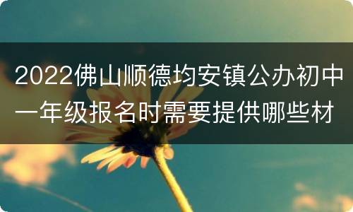2022佛山顺德均安镇公办初中一年级报名时需要提供哪些材料？
